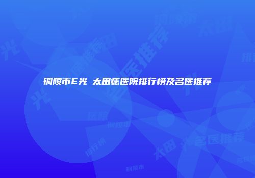 铜陵市E光袪太田痣医院排行榜及名医推荐