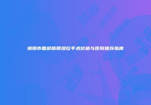 绵阳市面部筋膜提拉手术价格与医院推荐指南