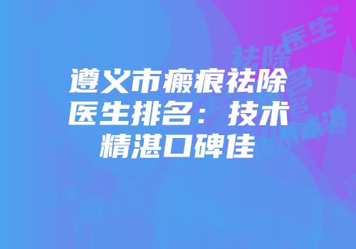 遵义市瘢痕祛除医生排名：技术精湛口碑佳