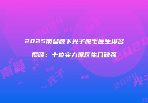2025南昌腋下光子脱毛医生排名揭晓：十位实力派医生口碑强