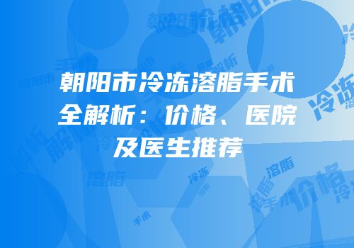朝阳市冷冻溶脂手术全解析：价格、医院及医生推荐