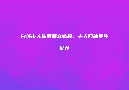 白城市人造冠美容修复：十大口碑医生推荐