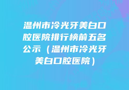 温州市冷光牙美白口腔医院排行榜前五名公示（温州市冷光牙美白口腔医院）