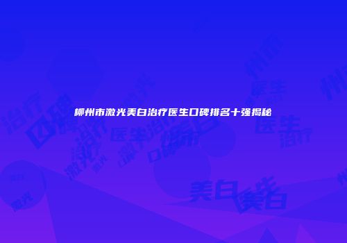柳州市激光美白治疗医生口碑排名十强揭秘