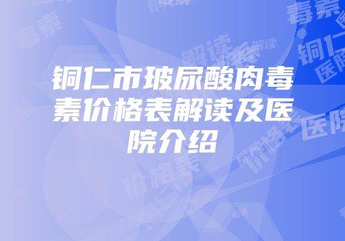 铜仁市玻尿酸肉毒素价格表解读及医院介绍