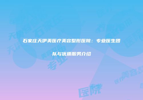 石家庄天伊美医疗美容整形医院：专业医生团队与优质服务介绍