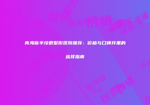青海省半纹唇整形医院推荐：价格与口碑并重的选择指南