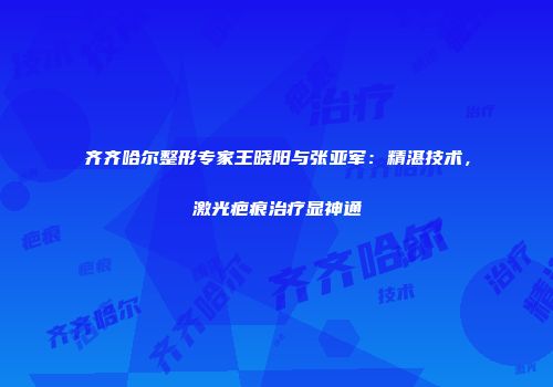 齐齐哈尔整形专家王晓阳与张亚军：精湛技术，激光疤痕治疗显神通