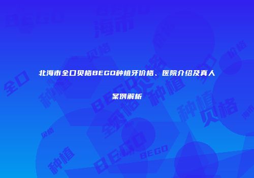 北海市全口贝格BEGO种植牙价格、医院介绍及真人案例解析