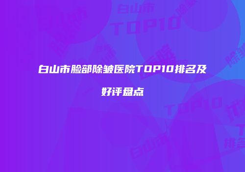 白山市脸部除皱医院TOP10排名及好评盘点