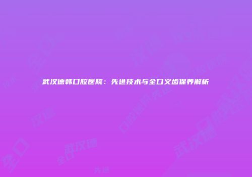 武汉德韩口腔医院：先进技术与全口义齿保养解析