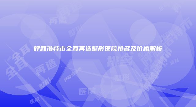 呼和浩特市全耳再造整形医院排名及价格解析