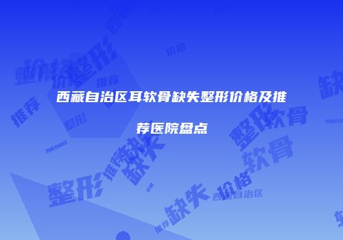 西藏自治区耳软骨缺失整形价格及推荐医院盘点