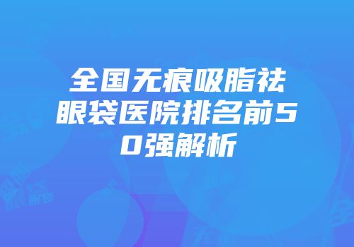 全国无痕吸脂祛眼袋医院排名前50强解析