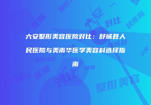 六安整形美容医院对比：舒城县人民医院与美南华医学美容科选择指南