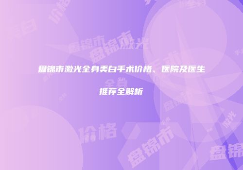 盘锦市激光全身美白手术价格、医院及医生推荐全解析