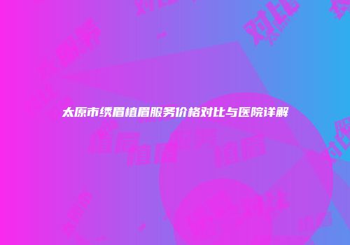 太原市绣眉植眉服务价格对比与医院详解