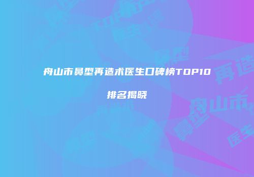 舟山市鼻型再造术医生口碑榜TOP10排名揭晓