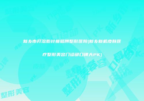 新乡市打溶脂针瘦胳膊整形医院(新乡新机皮肤医疗整形美容门诊部口碑大PK)