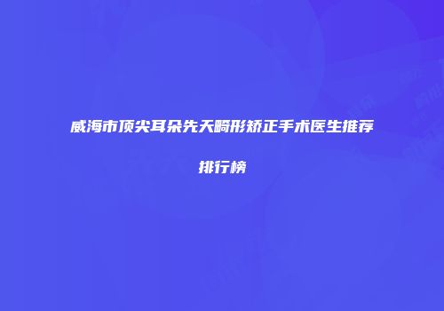 威海市顶尖耳朵先天畸形矫正手术医生推荐排行榜