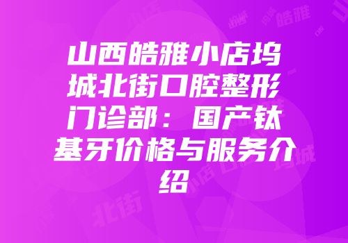 山西皓雅小店坞城北街口腔整形门诊部：国产钛基牙价格与服务介绍