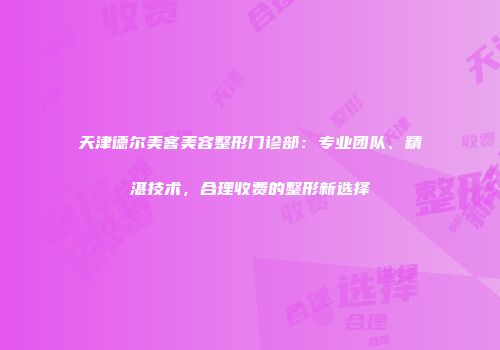 天津德尔美客美容整形门诊部：专业团队、精湛技术，合理收费的整形新选择