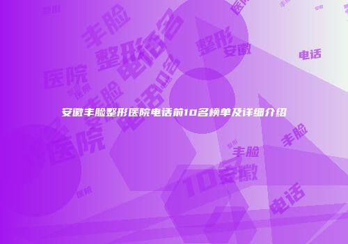 安徽丰脸整形医院电话前10名榜单及详细介绍