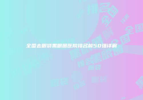 全国去眼袋黑眼圈医院排名前50强详解