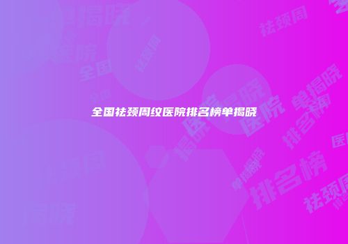 全国祛颈周纹医院排名榜单揭晓