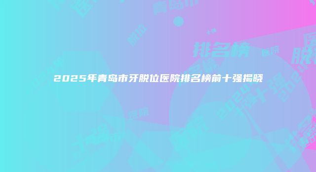 2025年青岛市牙脱位医院排名榜前十强揭晓