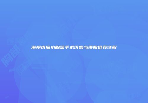 滨州市缩小胸部手术价格与医院推荐详解