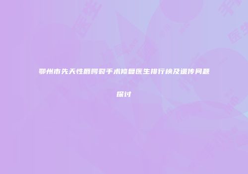 鄂州市先天性唇腭裂手术修复医生排行榜及遗传问题探讨