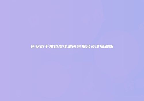 延安市手术拉皮线雕医院排名及详细解析