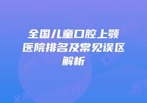 全国儿童口腔上颚医院排名及常见误区解析