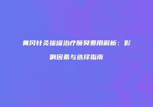 黄冈针灸拔罐治疗腋臭费用解析：影响因素与选择指南