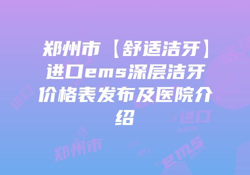郑州市【舒适洁牙】进口ems深层洁牙价格表发布及医院介绍