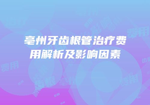 亳州牙齿根管治疗费用解析及影响因素