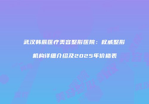 武汉韩辰医疗美容整形医院：权威整形机构详细介绍及2025年价格表