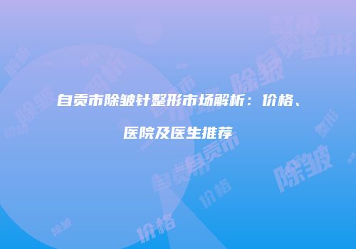 自贡市除皱针整形市场解析：价格、医院及医生推荐
