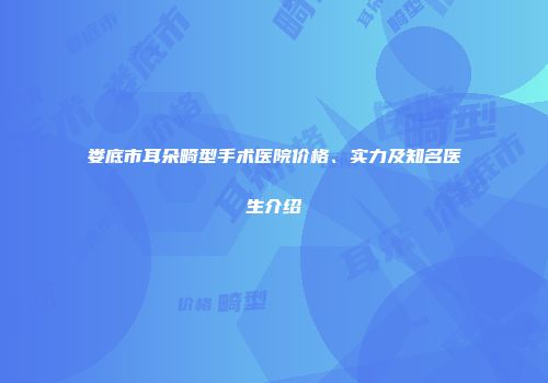 娄底市耳朵畸型手术医院价格、实力及知名医生介绍
