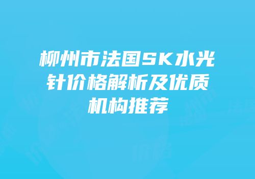 柳州市法国SK水光针价格解析及优质机构推荐