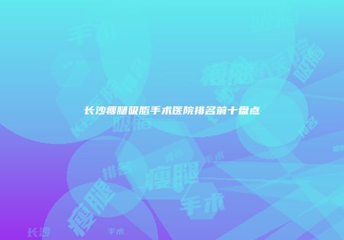 长沙瘦腿吸脂手术医院排名前十盘点