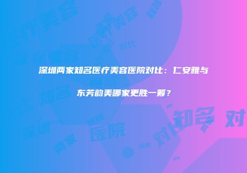 深圳两家知名医疗美容医院对比：仁安雅与东芳韵美哪家更胜一筹？