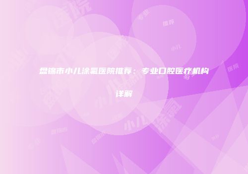 盘锦市小儿涂氟医院推荐：专业口腔医疗机构详解