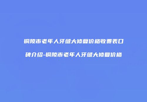 铜陵市老年人牙缝大修复价格收费表口碑介绍-铜陵市老年人牙缝大修复价格
