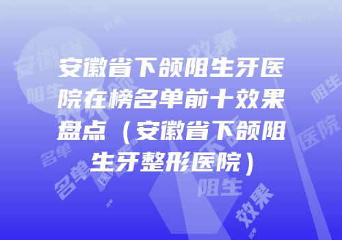 安徽省下颌阻生牙医院在榜名单前十效果盘点（安徽省下颌阻生牙整形医院）