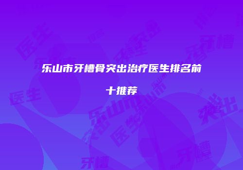 乐山市牙槽骨突出治疗医生排名前十推荐
