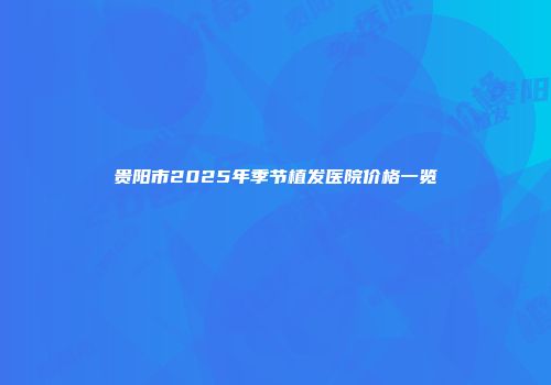 贵阳市2025年季节植发医院价格一览