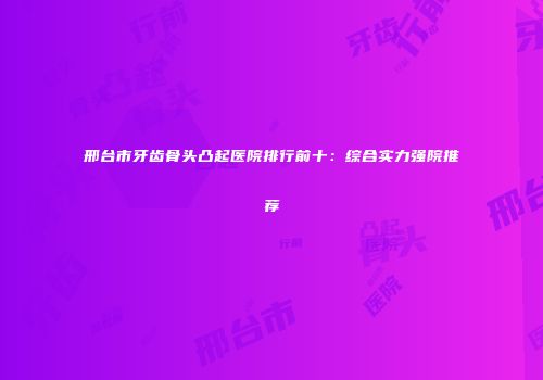 邢台市牙齿骨头凸起医院排行前十：综合实力强院推荐