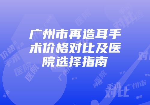 广州市再造耳手术价格对比及医院选择指南